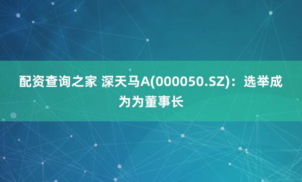 配资查询之家 深天马A(000050.SZ)：选举成为为董事长