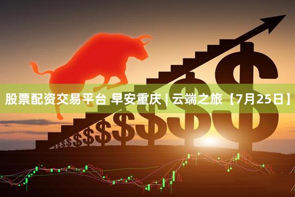 股票配资交易平台 早安重庆 | 云端之旅【7月25日】