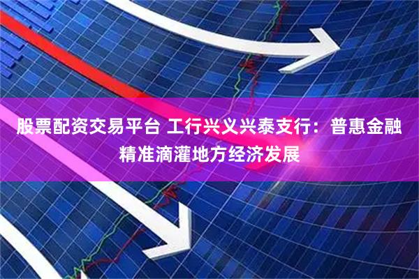 股票配资交易平台 工行兴义兴泰支行：普惠金融精准滴灌地方经济发展