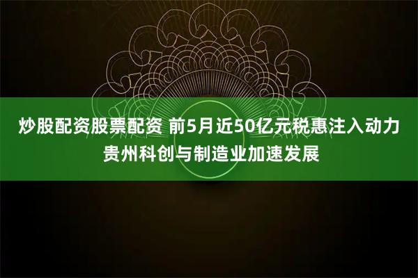 炒股配资股票配资 前5月近50亿元税惠注入动力 贵州科创与制造业加速发展