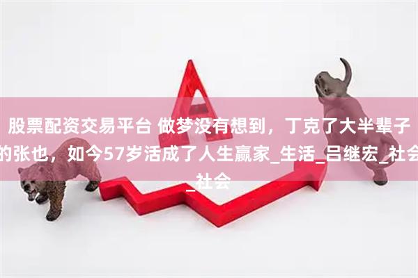 股票配资交易平台 做梦没有想到，丁克了大半辈子的张也，如今57岁活成了人生赢家_生活_吕继宏_社会