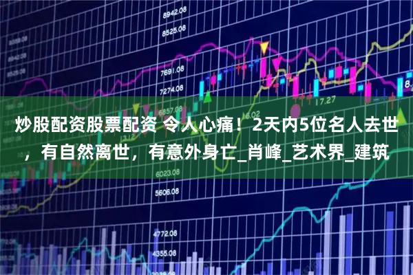 炒股配资股票配资 令人心痛！2天内5位名人去世，有自然离世，有意外身亡_肖峰_艺术界_建筑