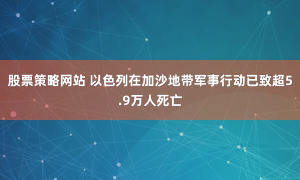 股票策略网站 以色列在加沙地带军事行动已致超5.9万人死亡