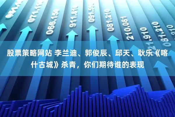股票策略网站 李兰迪、郭俊辰、邱天、耿乐《喀什古城》杀青，你们期待谁的表现