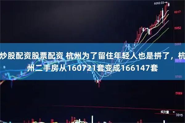 炒股配资股票配资 杭州为了留住年轻人也是拼了，杭州二手房从160721套变成166147套