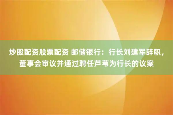 炒股配资股票配资 邮储银行：行长刘建军辞职，董事会审议并通过聘任芦苇为行长的议案